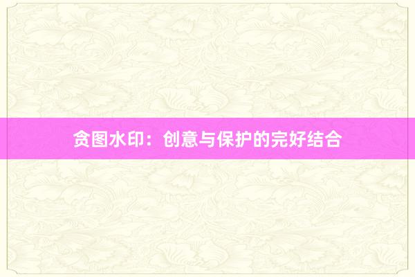 贪图水印：创意与保护的完好结合